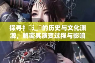 探寻扌喿辶畐的历史与文化渊源，解密其演变过程与影响
