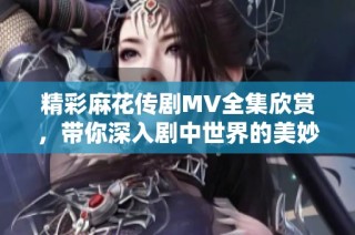 精彩麻花传剧MV全集欣赏，带你深入剧中世界的美妙旅程