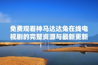 免费观看神马达达兔在线电视剧的完整资源与最新更新汇总