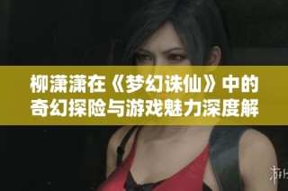 柳潇潇在《梦幻诛仙》中的奇幻探险与游戏魅力深度解析