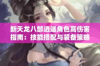 新天龙八部逍遥角色高伤害指南：技能搭配与装备策略全解析