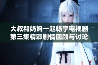 大叔和妈妈一起畅享电视剧第三集精彩剧情回顾与讨论