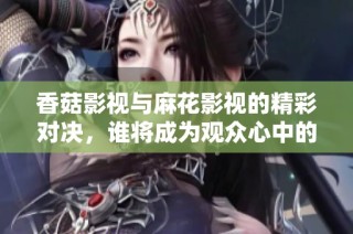 香菇影视与麻花影视的精彩对决，谁将成为观众心中的最佳选择