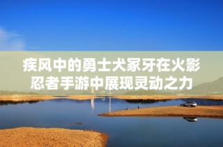 疾风中的勇士犬冢牙在火影忍者手游中展现灵动之力