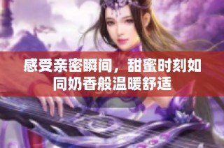 感受亲密瞬间，甜蜜时刻如同奶香般温暖舒适