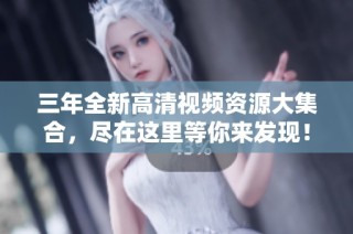 三年全新高清视频资源大集合，尽在这里等你来发现！