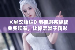 《星汉灿烂》电视剧完整版免费观看，让你沉浸于精彩剧情之中