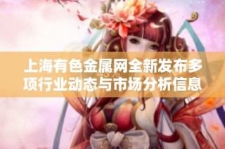 上海有色金属网全新发布多项行业动态与市场分析信息