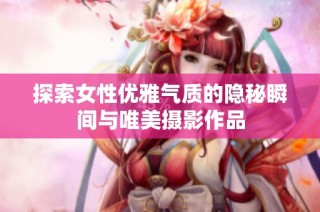 探索女性优雅气质的隐秘瞬间与唯美摄影作品