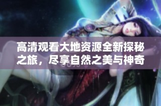 高清观看大地资源全新探秘之旅，尽享自然之美与神奇景观