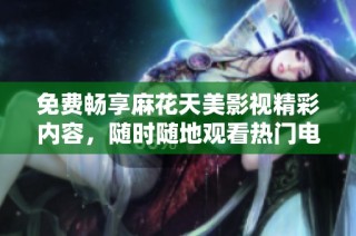 免费畅享麻花天美影视精彩内容，随时随地观看热门电影和电视剧