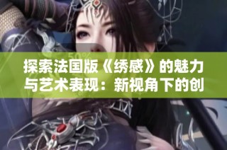 探索法国版《绣感》的魅力与艺术表现：新视角下的创作与灵感来源