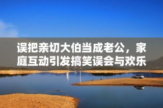 误把亲切大伯当成老公，家庭互动引发搞笑误会与欢乐故事