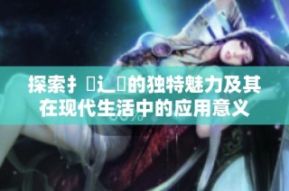 探索扌喿辶畐的独特魅力及其在现代生活中的应用意义