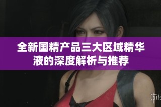 全新国精产品三大区域精华液的深度解析与推荐
