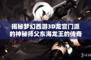 揭秘梦幻西游3D龙宫门派的神秘师父东海龙王的传奇故事