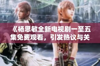 《杨思敏全新电视剧一至五集免费观看，引发热议与关注》