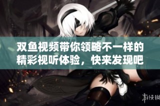 双鱼视频带你领略不一样的精彩视听体验，快来发现吧