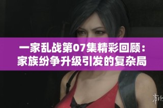 一家乱战第07集精彩回顾：家族纷争升级引发的复杂局面