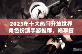 2023年十大热门开放世界角色扮演手游推荐，畅享冒险无限乐趣