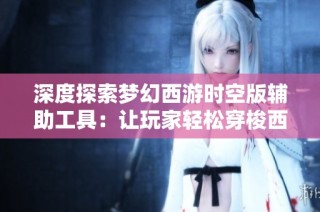 深度探索梦幻西游时空版辅助工具：让玩家轻松穿梭西游世界