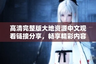 高清完整版大地资源中文观看链接分享，畅享精彩内容尽在此处