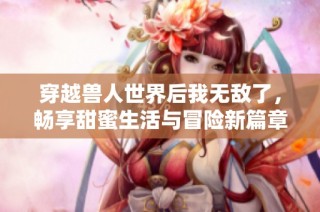 穿越兽人世界后我无敌了，畅享甜蜜生活与冒险新篇章