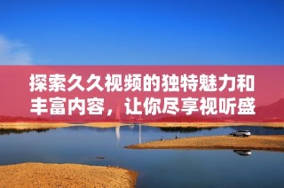 探索久久视频的独特魅力和丰富内容，让你尽享视听盛宴