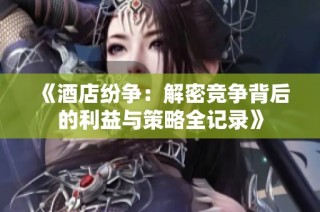 《酒店纷争：解密竞争背后的利益与策略全记录》