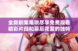 全新剧集难哄尽享免费观看精彩片段和幕后花絮的独特体验