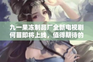 九一果冻制品厂全新电视剧何苗即将上线，值得期待的故事情节揭秘