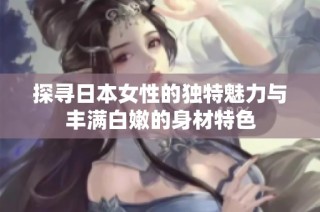 探寻日本女性的独特魅力与丰满白嫩的身材特色