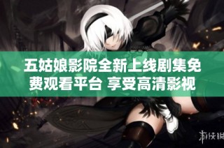 五姑娘影院全新上线剧集免费观看平台 享受高清影视盛宴
