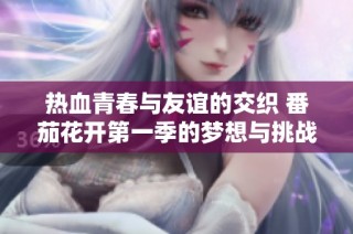 热血青春与友谊的交织 番茄花开第一季的梦想与挑战