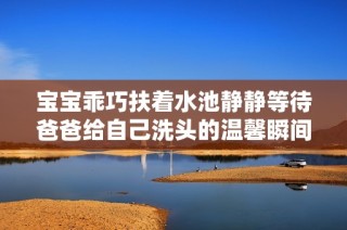 宝宝乖巧扶着水池静静等待爸爸给自己洗头的温馨瞬间