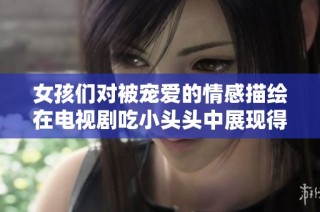 女孩们对被宠爱的情感描绘在电视剧吃小头头中展现得淋漓尽致
