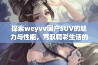 探索weyvv国产SUV的魅力与性能，驾驭精彩生活的新选择