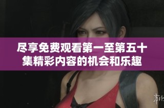 尽享免费观看第一至第五十集精彩内容的机会和乐趣