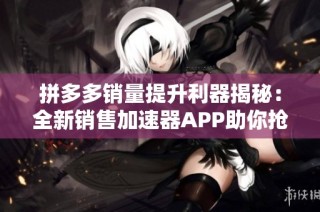 拼多多销量提升利器揭秘：全新销售加速器APP助你抢占市场份额