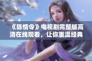 《陈情令》电视剧完整版高清在线观看，让你重温经典剧情与角色魅力