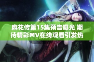 麻花传第15集预告曝光 期待精彩MV在线观看引发热潮