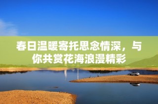 春日温暖寄托思念情深，与你共赏花海浪漫精彩