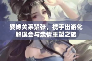 婆媳关系紧张，携手出游化解误会与亲情重塑之旅