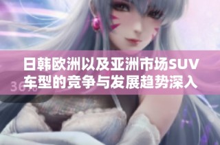 日韩欧洲以及亚洲市场SUV车型的竞争与发展趋势深入分析
