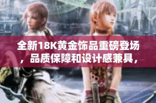 全新18K黄金饰品重磅登场，品质保障和设计感兼具，尽显奢华魅力