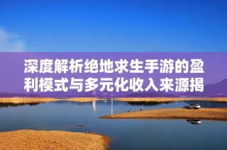 深度解析绝地求生手游的盈利模式与多元化收入来源揭秘