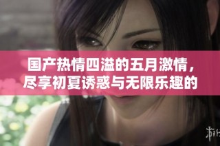 国产热情四溢的五月激情，尽享初夏诱惑与无限乐趣的全新体验