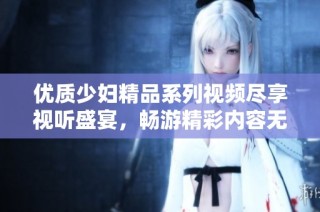 优质少妇精品系列视频尽享视听盛宴，畅游精彩内容无尽乐趣