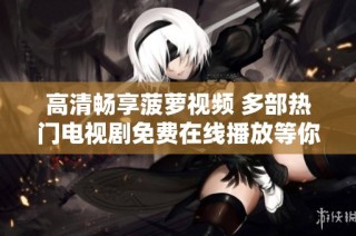 高清畅享菠萝视频 多部热门电视剧免费在线播放等你来观看