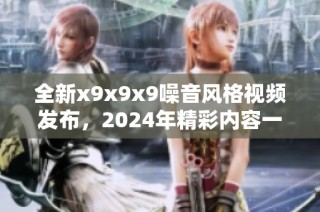 全新x9x9x9噪音风格视频发布，2024年精彩内容一网打尽